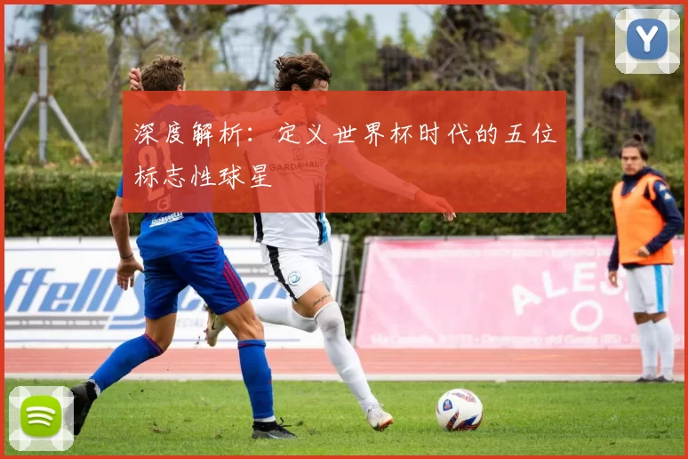 深度解析：定义世界杯时代的五位标志性球星