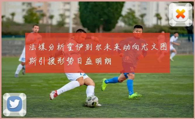 法媒分析霍伊别尔未来动向尤文图斯引援形势日益明朗