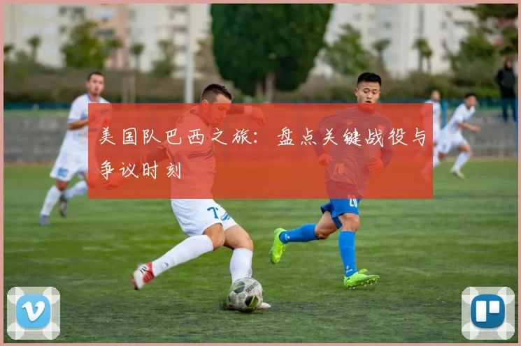 美国队巴西之旅：盘点关键战役与争议时刻