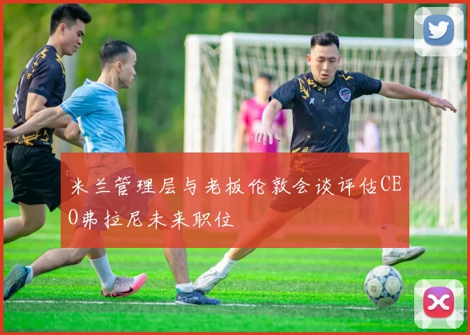 米兰管理层与老板伦敦会谈评估CEO弗拉尼未来职位