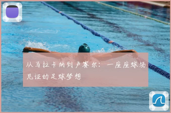 从马拉卡纳到卢赛尔：一座座球场见证的足球梦想