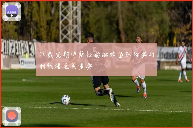 范戴克期待萨拉赫继续留队称其对利物浦至关重要