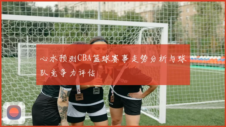 心水预测CBA篮球赛事走势分析与球队竞争力评估