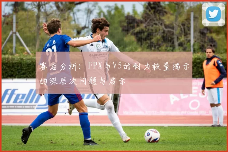 赛后分析：FPX与V5的耐力较量揭示的深层次问题与启示