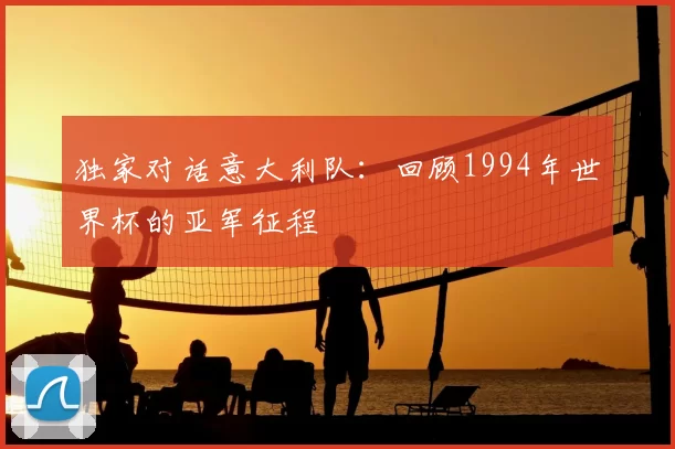 独家对话意大利队：回顾1994年世界杯的亚军征程