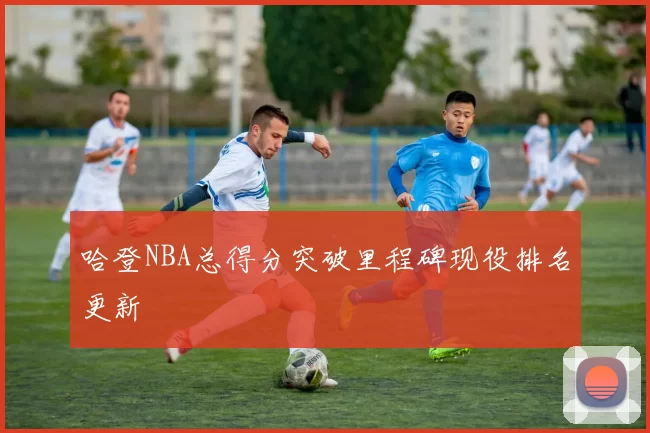 哈登NBA总得分突破里程碑现役排名更新