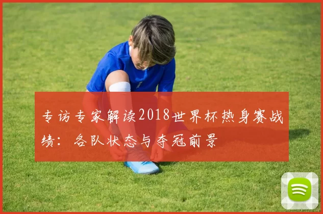 专访专家解读2018世界杯热身赛战绩：各队状态与夺冠前景