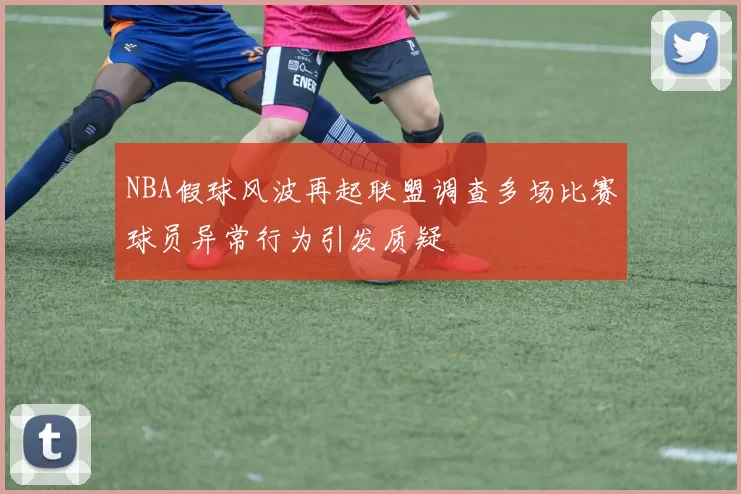 NBA假球风波再起联盟调查多场比赛球员异常行为引发质疑