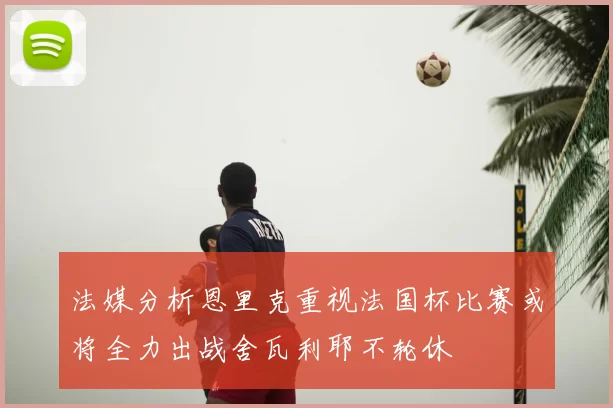 法媒分析恩里克重视法国杯比赛或将全力出战舍瓦利耶不轮休