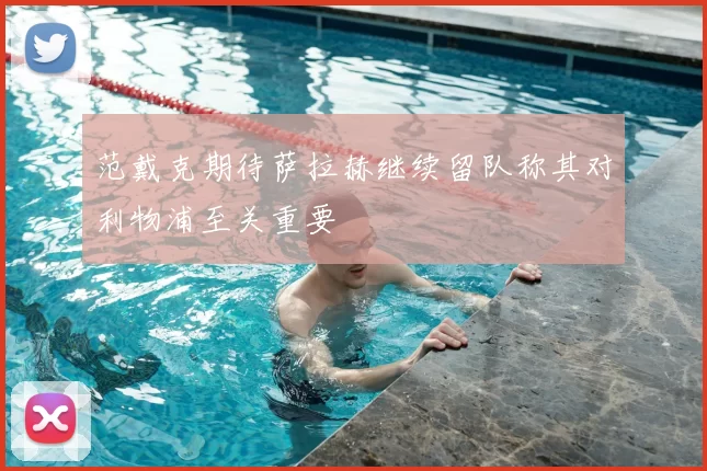 范戴克期待萨拉赫继续留队称其对利物浦至关重要