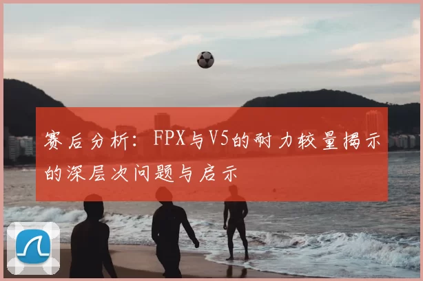 赛后分析：FPX与V5的耐力较量揭示的深层次问题与启示
