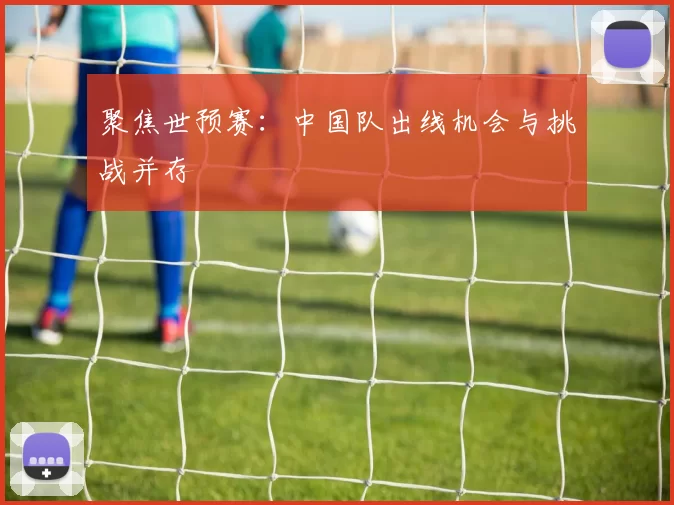 聚焦世预赛：中国队出线机会与挑战并存