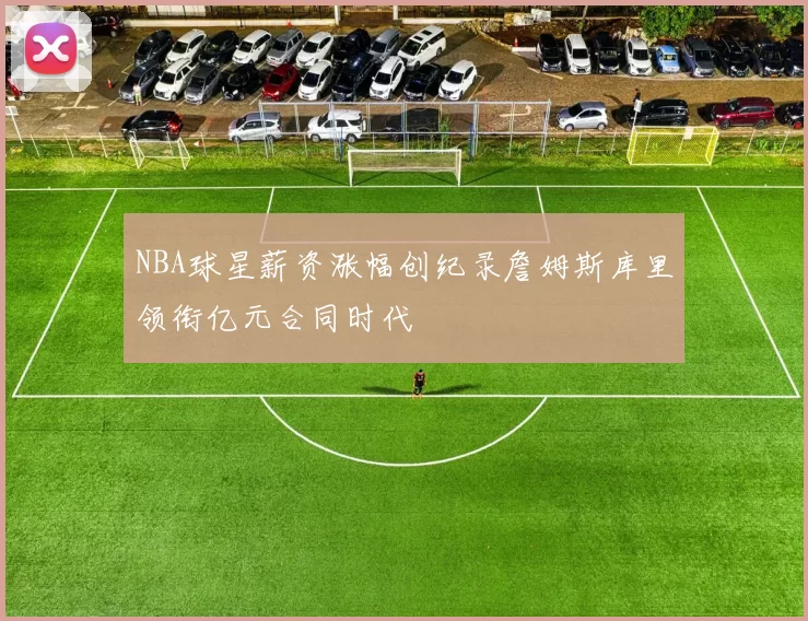 NBA球星薪资涨幅创纪录詹姆斯库里领衔亿元合同时代