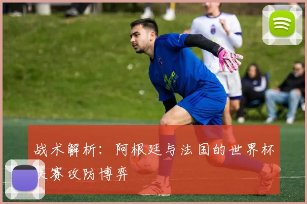 战术解析:阿根廷与法国的世界杯决赛攻防博弈