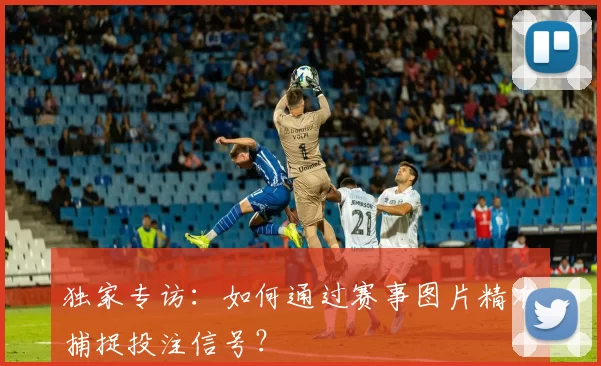 独家专访：如何通过赛事图片精准捕捉投注信号？