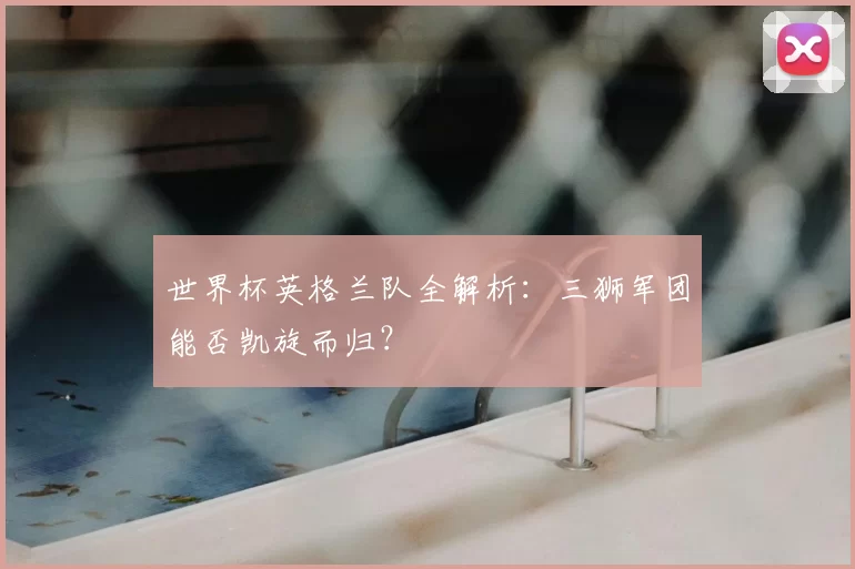世界杯英格兰队全解析：三狮军团能否凯旋而归？