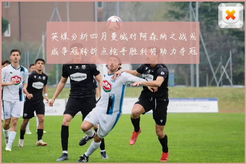 英媒分析四月曼城对阿森纳之战或成争冠转折点枪手胜利将助力夺冠希望