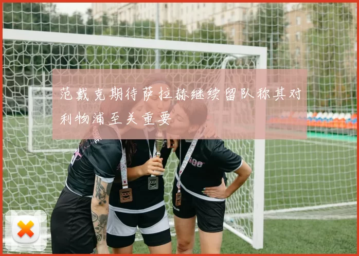 范戴克期待萨拉赫继续留队称其对利物浦至关重要