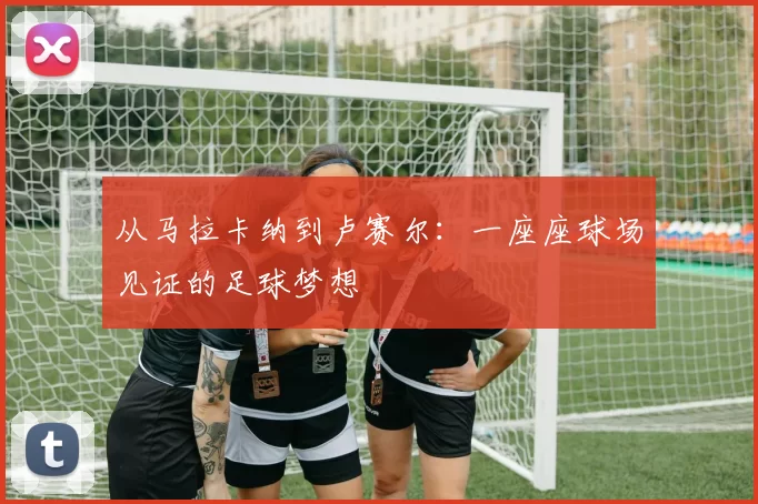 从马拉卡纳到卢赛尔：一座座球场见证的足球梦想