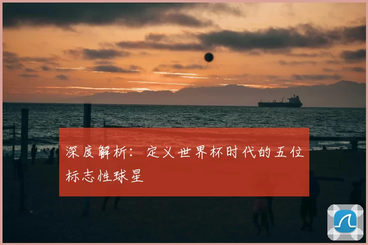 深度解析：定义世界杯时代的五位标志性球星