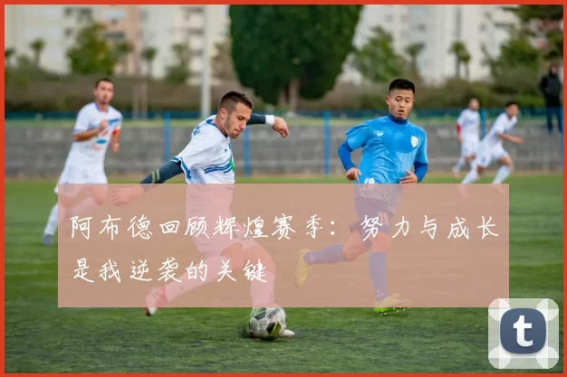阿布德回顾辉煌赛季：努力与成长是我逆袭的关键