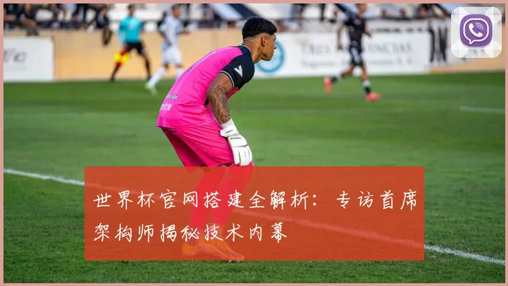世界杯官网搭建全解析：专访首席架构师揭秘技术内幕