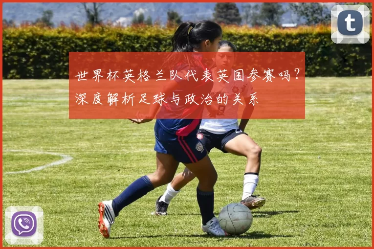 世界杯英格兰队代表英国参赛吗？深度解析足球与政治的关系