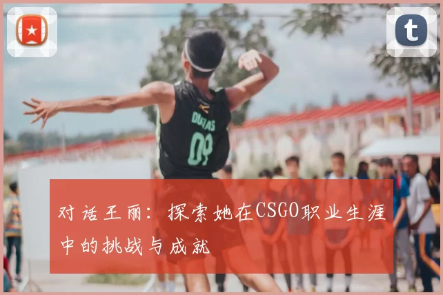 对话王丽：探索她在CSGO职业生涯中的挑战与成就