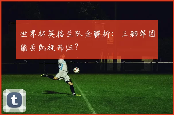 世界杯英格兰队全解析：三狮军团能否凯旋而归？
