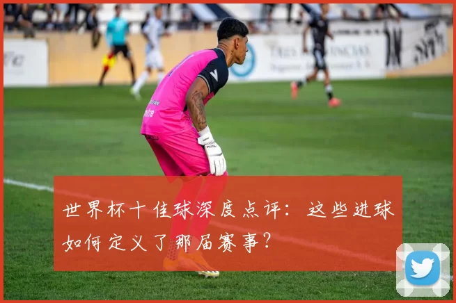 世界杯十佳球深度点评：这些进球如何定义了那届赛事？