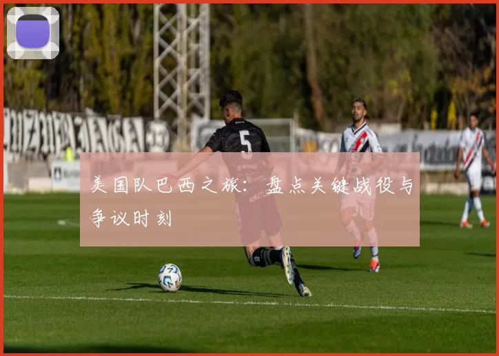 美国队巴西之旅：盘点关键战役与争议时刻