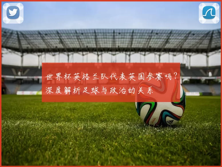 世界杯英格兰队代表英国参赛吗？深度解析足球与政治的关系